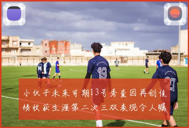 小伙子未来可期13号秀奎因再创佳绩收获生涯第二次三双表现令人瞩目