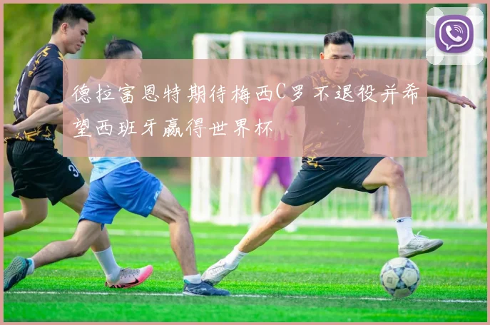 德拉富恩特期待梅西C罗不退役并希望西班牙赢得世界杯