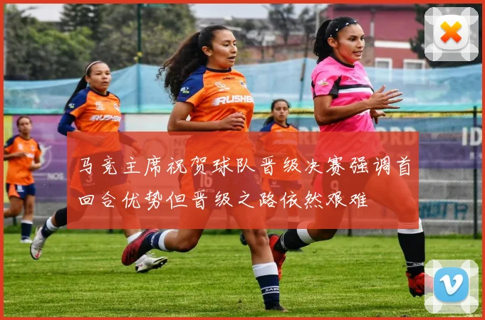 马竞主席祝贺球队晋级决赛强调首回合优势但晋级之路依然艰难