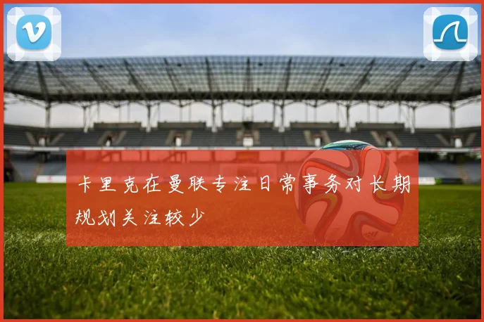 卡里克在曼联专注日常事务对长期规划关注较少
