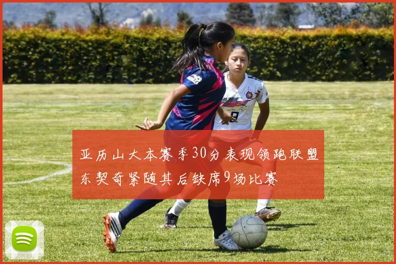 亚历山大本赛季30分表现领跑联盟东契奇紧随其后缺席9场比赛