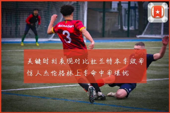 关键时刻表现对比杜兰特本季效率惊人杰伦格林上季命中率堪忧