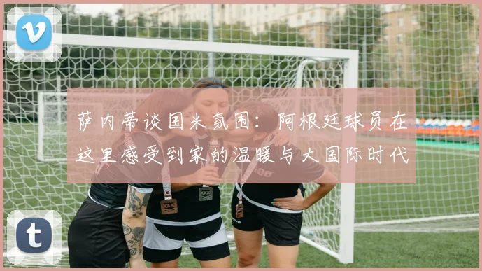 萨内蒂谈国米氛围：阿根廷球员在这里感受到家的温暖与大国际时代的传承