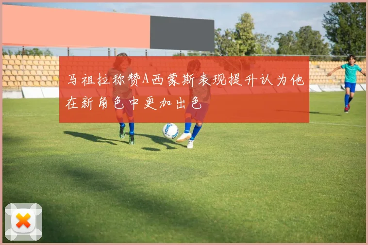 马祖拉称赞A西蒙斯表现提升认为他在新角色中更加出色