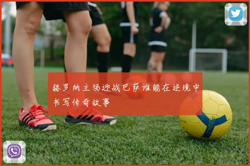 赫罗纳主场迎战巴萨谁能在逆境中书写传奇故事
