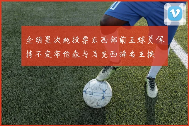 全明星次轮投票东西部前五球员保持不变布伦森与马克西排名互换