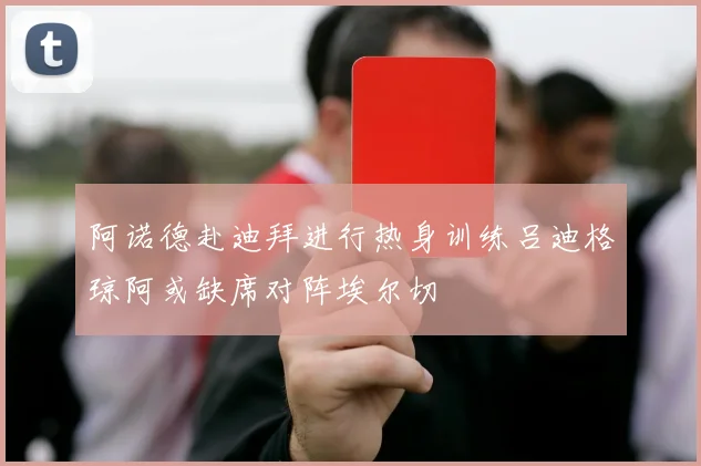 阿诺德赴迪拜进行热身训练吕迪格琼阿或缺席对阵埃尔切