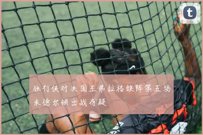 独行侠对决国王弗拉格缺阵第五场米德尔顿出战存疑