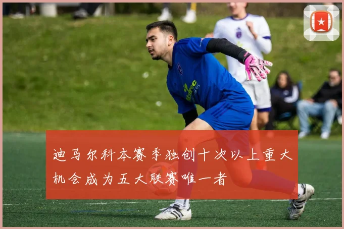 迪马尔科本赛季独创十次以上重大机会成为五大联赛唯一者