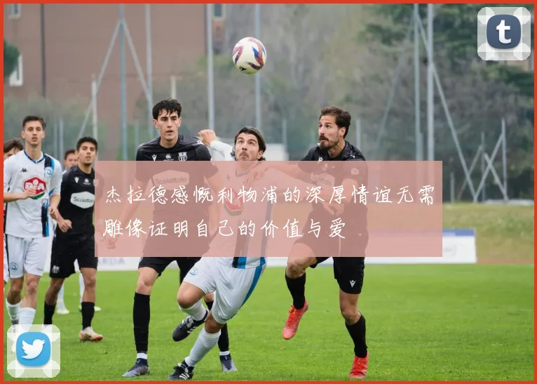 杰拉德感慨利物浦的深厚情谊无需雕像证明自己的价值与爱