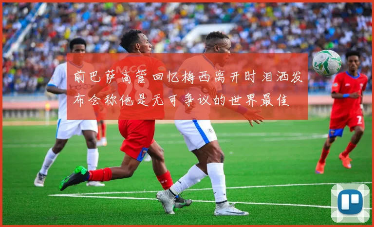 前巴萨高管回忆梅西离开时泪洒发布会称他是无可争议的世界最佳