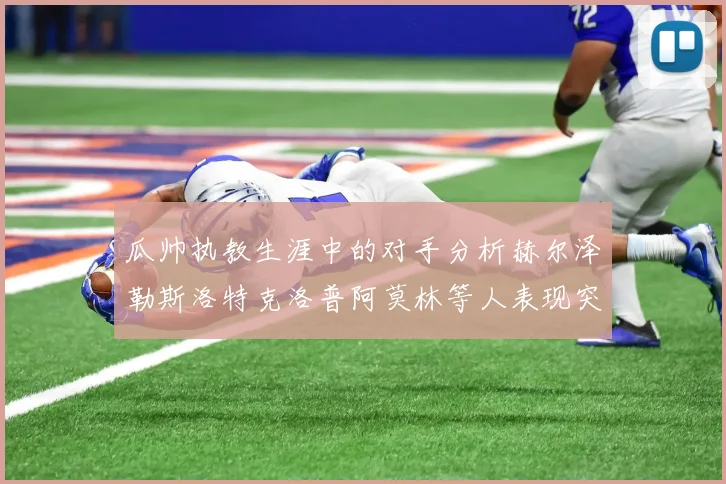 瓜帅执教生涯中的对手分析赫尔泽勒斯洛特克洛普阿莫林等人表现突出