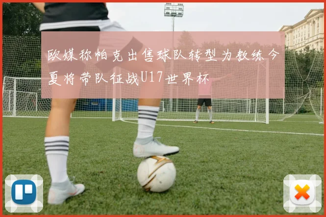 欧媒称帕克出售球队转型为教练今夏将带队征战U17世界杯