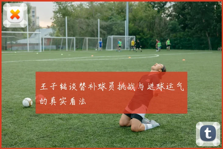 王子铭谈替补球员挑战与进球运气的真实看法