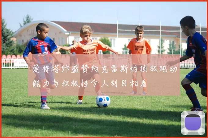爱将塔帅盛赞约克雷斯的顶级跑动能力与积极性令人刮目相看