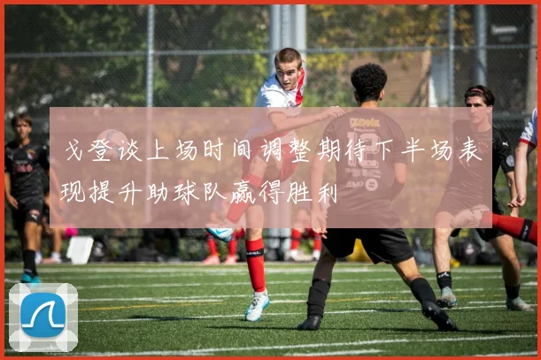 戈登谈上场时间调整期待下半场表现提升助球队赢得胜利