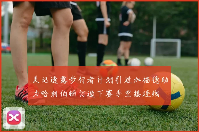 美记透露步行者计划引进加福德助力哈利伯顿打造下赛季空接连线