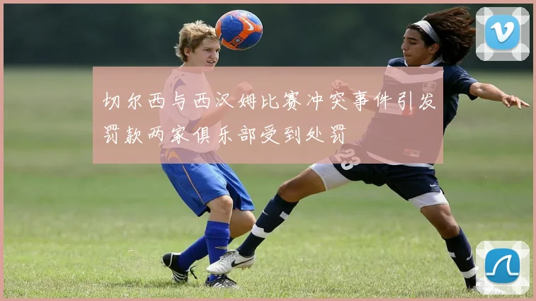 切尔西与西汉姆比赛冲突事件引发罚款两家俱乐部受到处罚