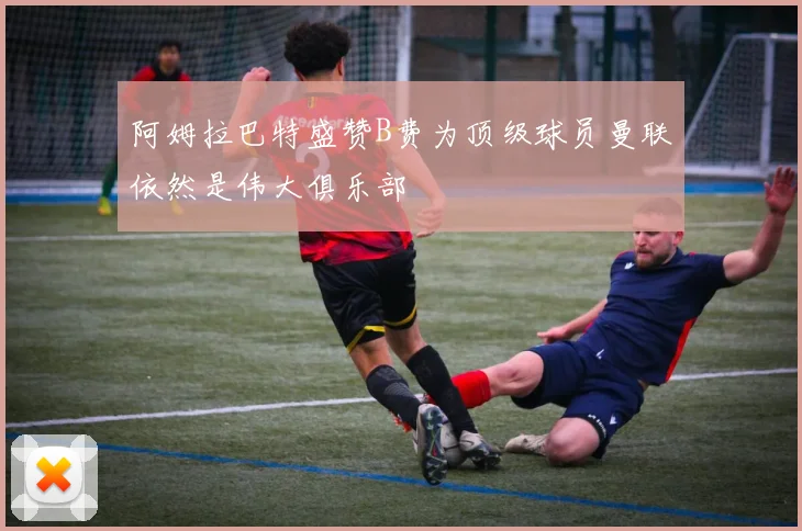 阿姆拉巴特盛赞B费为顶级球员曼联依然是伟大俱乐部
