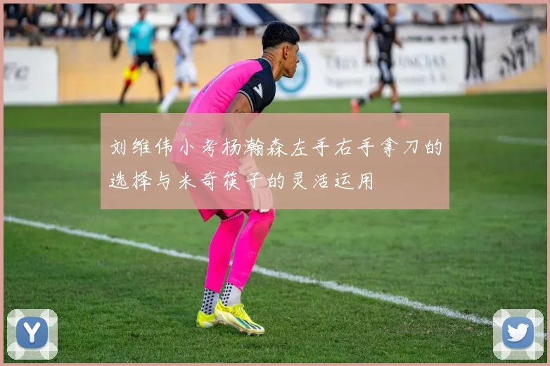 刘维伟小考杨瀚森左手右手拿刀的选择与米奇筷子的灵活运用