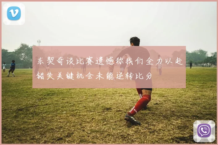 东契奇谈比赛遗憾称我们全力以赴错失关键机会未能逆转比分