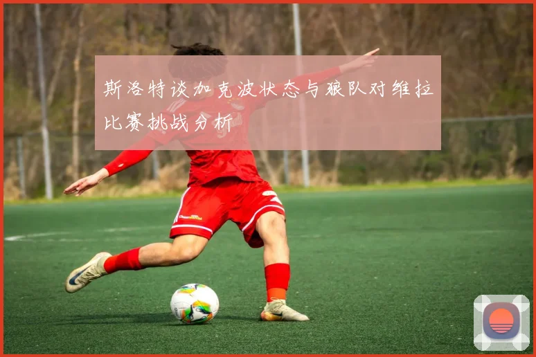 斯洛特谈加克波状态与狼队对维拉比赛挑战分析
