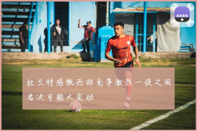 杜兰特感慨西部竞争激烈一夜之间名次可能大变动