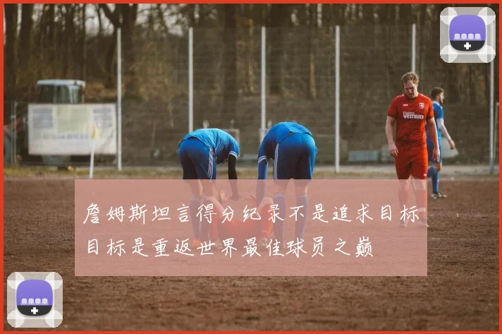 詹姆斯坦言得分纪录不是追求目标目标是重返世界最佳球员之巅