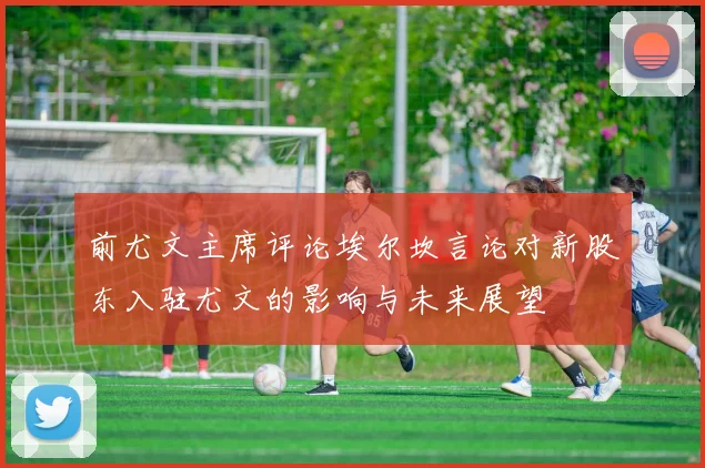 前尤文主席评论埃尔坎言论对新股东入驻尤文的影响与未来展望